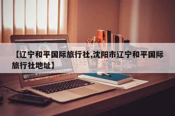 【辽宁和平国际旅行社,沈阳市辽宁和平国际旅行社地址】