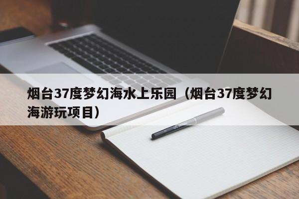 烟台37度梦幻海水上乐园(烟台37度梦幻海游玩项目)