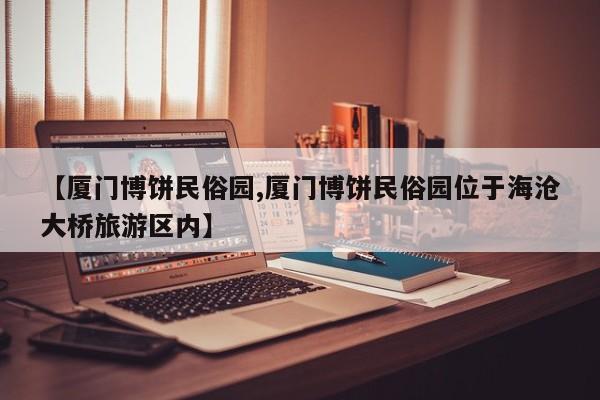 【厦门博饼民俗园,厦门博饼民俗园位于海沧大桥旅游区内】